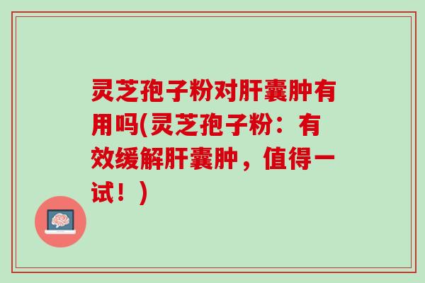 灵芝孢子粉对肝囊肿有用吗(灵芝孢子粉：有效缓解肝囊肿，值得一试！)