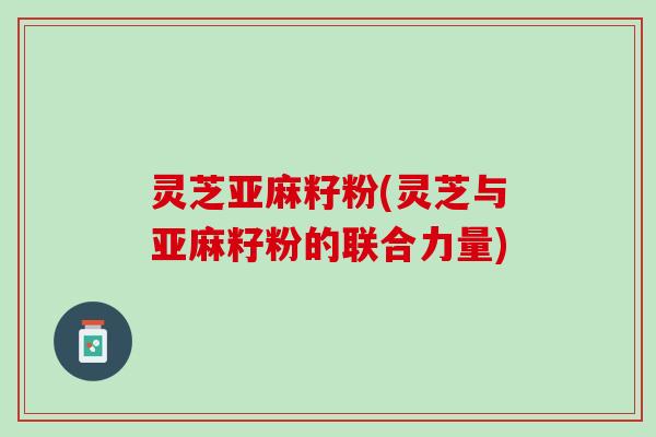 灵芝亚麻籽粉(灵芝与亚麻籽粉的联合力量) 灵芝亚麻籽粉(灵芝与亚麻籽粉的联合力量)
