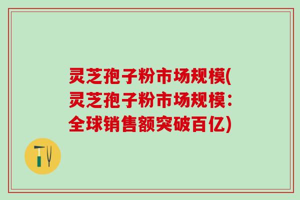 灵芝孢子粉市场规模(灵芝孢子粉市场规模:全球销售额突破百亿) 灵芝孢子粉市场规模(灵芝孢子粉市场规模:全球销售额突破百亿)