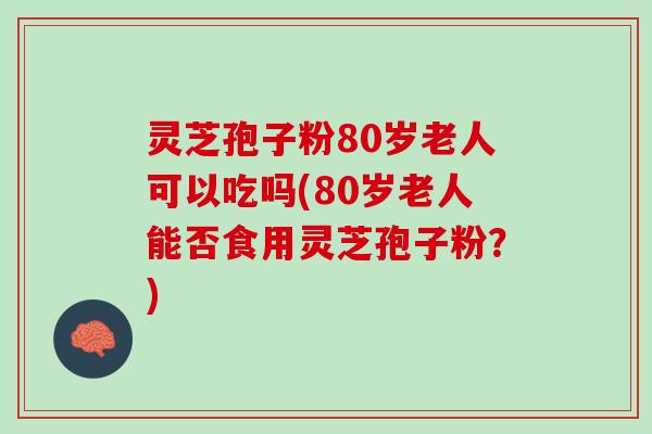 灵芝孢子粉80岁老人可以吃吗(80岁老人能否食用灵芝孢子粉？)