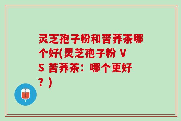 灵芝孢子粉和苦荞茶哪个好(灵芝孢子粉 VS 苦荞茶:哪个更好?) 灵芝孢子粉和苦荞茶哪个好(灵芝孢子粉 VS 苦荞茶:哪个更好?)
