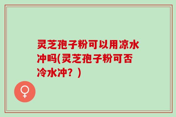 灵芝孢子粉可以用凉水冲吗(灵芝孢子粉可否冷水冲？)