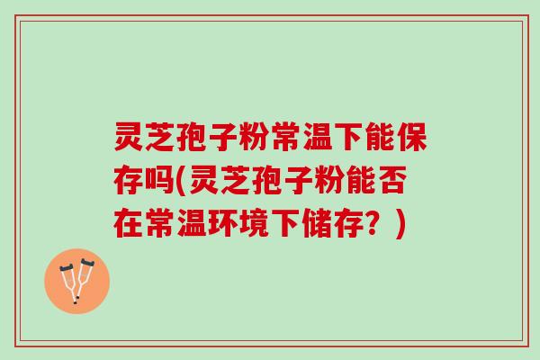 灵芝孢子粉常温下能保存吗(灵芝孢子粉能否在常温环境下储存？)