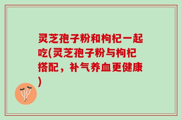 灵芝孢子粉和枸杞一起吃(灵芝孢子粉与枸杞搭配，补气养血更健康)