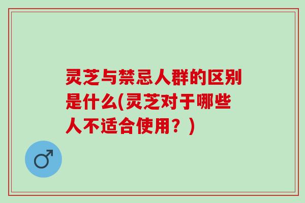 灵芝与禁忌人群的区别是什么(灵芝对于哪些人不适合使用？)
