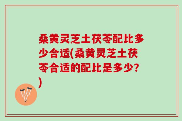 桑黄灵芝土茯苓配比多少合适(桑黄灵芝土茯苓合适的配比是多少？)
