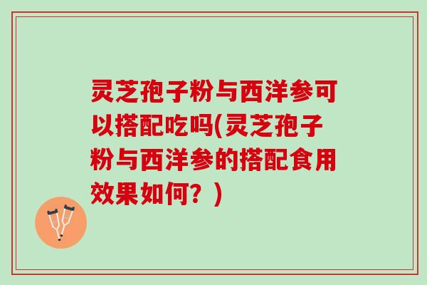 灵芝孢子粉与西洋参可以搭配吃吗(灵芝孢子粉与西洋参的搭配食用效果如何？)
