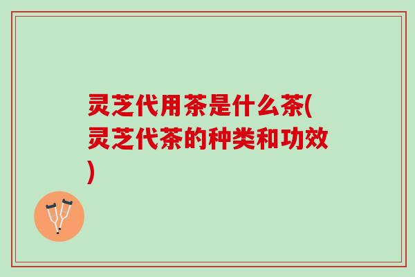 灵芝代用茶是什么茶(灵芝代茶的种类和功效)