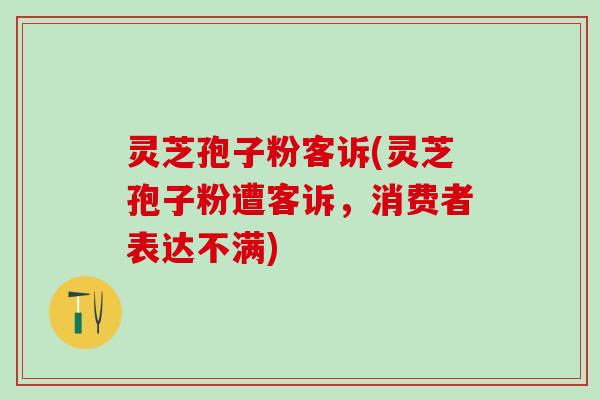灵芝孢子粉客诉(灵芝孢子粉遭客诉，消费者表达不满)