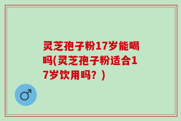 灵芝孢子粉17岁能喝吗(灵芝孢子粉适合17岁饮用吗？)