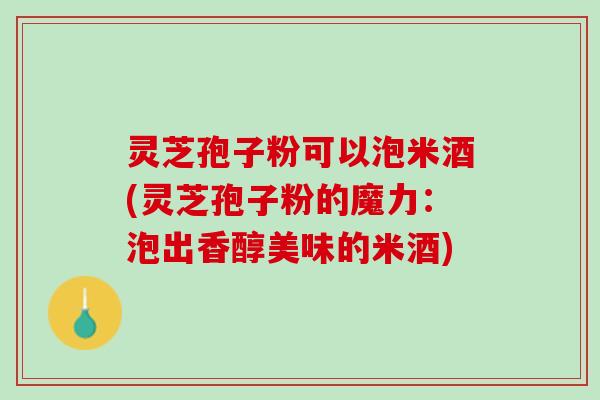 灵芝孢子粉可以泡米酒(灵芝孢子粉的魔力：泡出香醇美味的米酒)