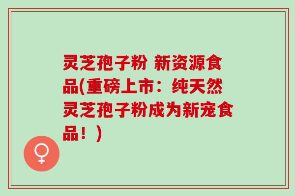 灵芝孢子粉 新资源食品(重磅上市:纯天然灵芝孢子粉成为新宠食品!) 灵芝孢子粉 新资源食品(重磅上市:纯天然灵芝孢子粉成为新宠食品!)