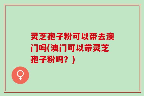 灵芝孢子粉可以带去澳门吗(澳门可以带灵芝孢子粉吗？)