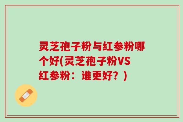 灵芝孢子粉与红参粉哪个好(灵芝孢子粉VS红参粉：谁更好？)