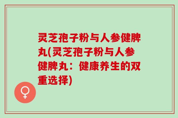 灵芝孢子粉与人参健脾丸(灵芝孢子粉与人参健脾丸：健康养生的双重选择)