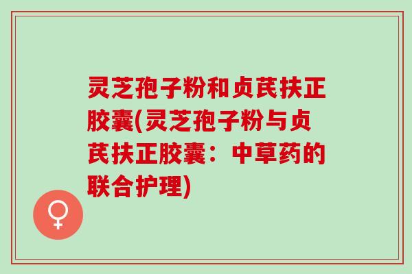 灵芝孢子粉和贞芪扶正胶囊(灵芝孢子粉与贞芪扶正胶囊：中草药的联合护理)
