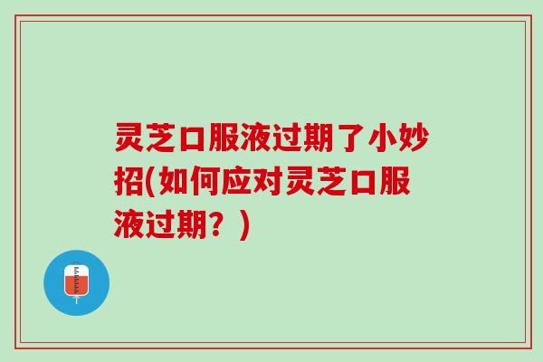 灵芝口服液过期了小妙招(如何应对灵芝口服液过期？)