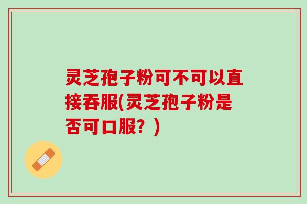 灵芝孢子粉可不可以直接吞服(灵芝孢子粉是否可口服？)