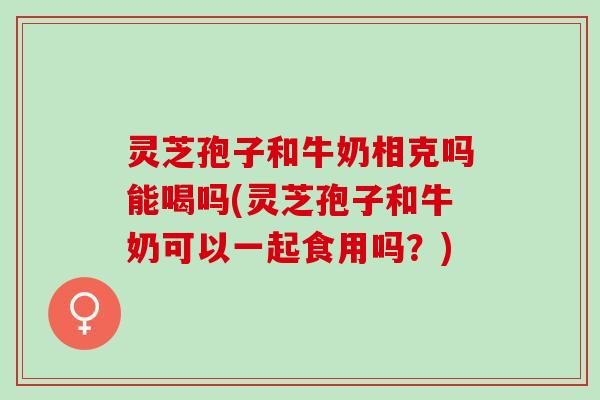 灵芝孢子和牛奶相克吗能喝吗(灵芝孢子和牛奶可以一起食用吗？)