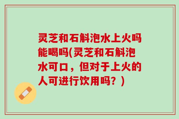 灵芝和石斛泡水上火吗能喝吗(灵芝和石斛泡水可口，但对于上火的人可进行饮用吗？)
