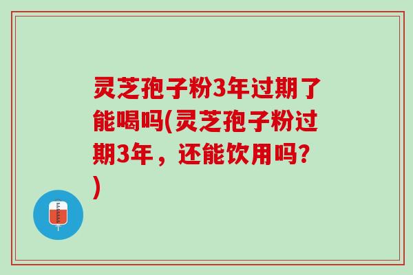 灵芝孢子粉3年过期了能喝吗(灵芝孢子粉过期3年，还能饮用吗？)