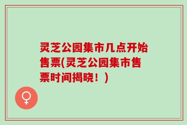 灵芝公园集市几点开始售票(灵芝公园集市售票时间揭晓!) 灵芝公园集市几点开始售票(灵芝公园集市售票时间揭晓!)