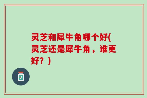 灵芝和犀牛角哪个好(灵芝还是犀牛角，谁更好？)