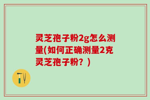 灵芝孢子粉2g怎么测量(如何正确测量2克灵芝孢子粉？)