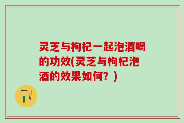 灵芝与枸杞一起泡酒喝的功效(灵芝与枸杞泡酒的效果如何？)