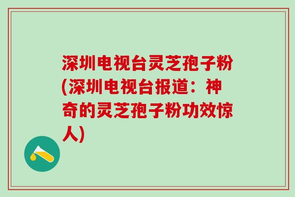深圳电视台灵芝孢子粉(深圳电视台报道：神奇的灵芝孢子粉功效惊人)