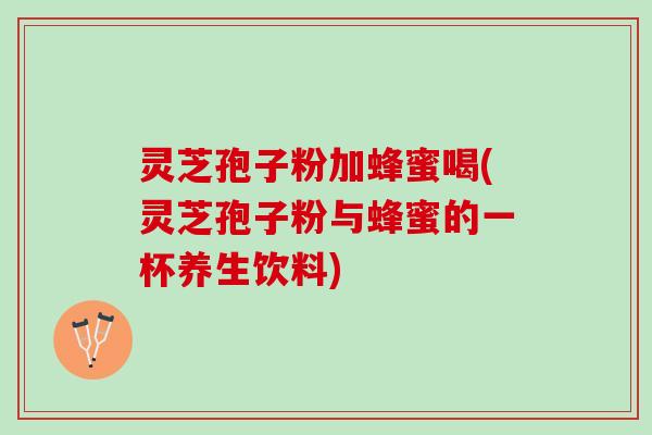灵芝孢子粉加蜂蜜喝(灵芝孢子粉与蜂蜜的一杯养生饮料)