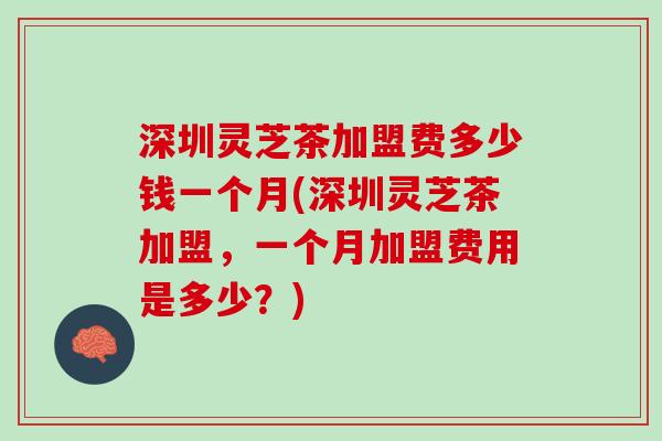 深圳灵芝茶加盟费多少钱一个月(深圳灵芝茶加盟，一个月加盟费用是多少？)