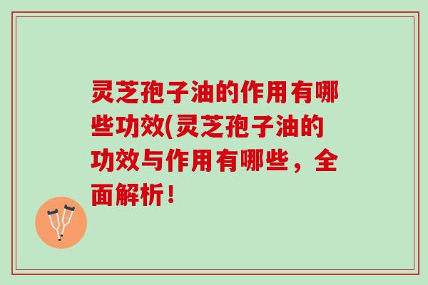 灵芝孢子油的作用有哪些功效(灵芝孢子油的功效与作用有哪些，全面解析！
