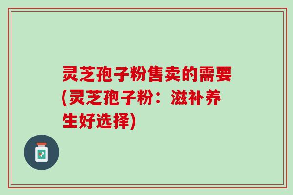 灵芝孢子粉售卖的需要(灵芝孢子粉:滋补养生好选择) 灵芝孢子粉售卖的需要(灵芝孢子粉:滋补养生好选择)