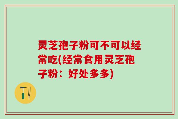 灵芝孢子粉可不可以经常吃(经常食用灵芝孢子粉：好处多多)