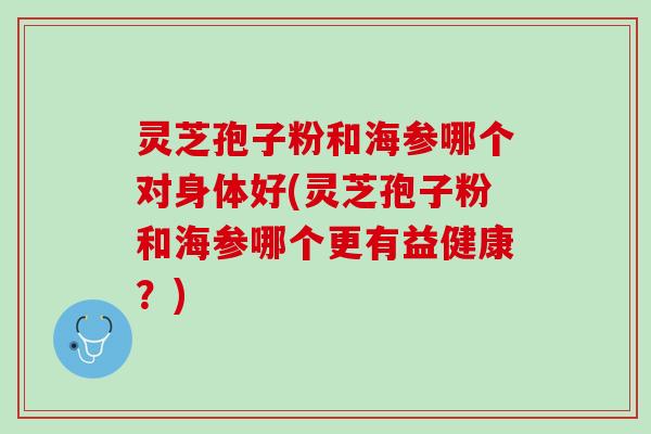 灵芝孢子粉和海参哪个对身体好(灵芝孢子粉和海参哪个更有益健康？)