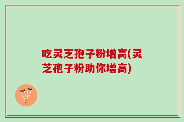 吃灵芝孢子粉增高(灵芝孢子粉助你增高)