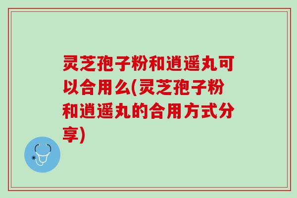 灵芝孢子粉和逍遥丸可以合用么(灵芝孢子粉和逍遥丸的合用方式分享)