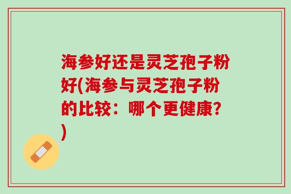海参好还是灵芝孢子粉好(海参与灵芝孢子粉的比较：哪个更健康？)
