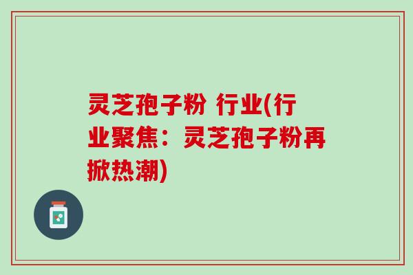灵芝孢子粉 行业(行业聚焦:灵芝孢子粉再掀热潮) 灵芝孢子粉 行业(行业聚焦:灵芝孢子粉再掀热潮)
