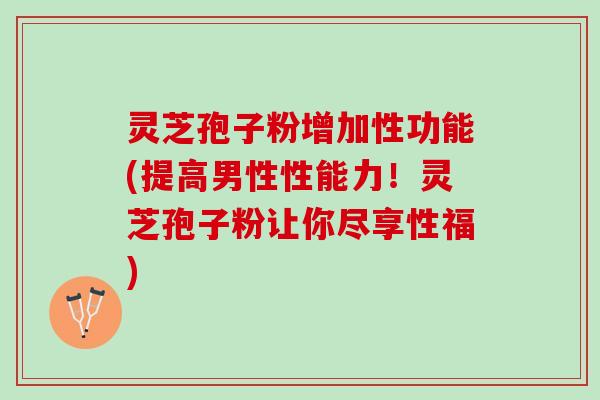 灵芝孢子粉增加性功能(提高男性性能力!灵芝孢子粉让你尽享性福) 灵芝孢子粉增加性功能(提高男性性能力!灵芝孢子粉让你尽享性福)