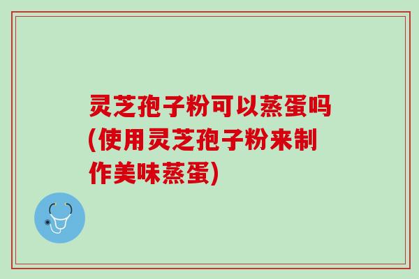 灵芝孢子粉可以蒸蛋吗(使用灵芝孢子粉来制作美味蒸蛋)