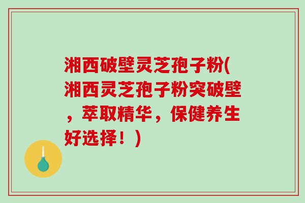 湘西破壁灵芝孢子粉(湘西灵芝孢子粉突破壁，萃取精华，保健养生好选择！)