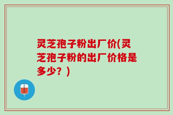 灵芝孢子粉出厂价(灵芝孢子粉的出厂价格是多少?) 灵芝孢子粉出厂价(灵芝孢子粉的出厂价格是多少?)