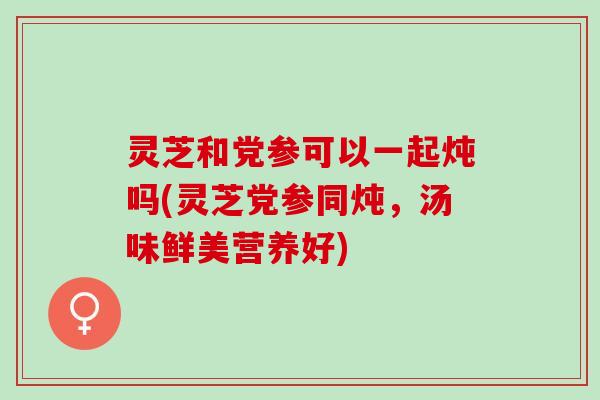 灵芝和党参可以一起炖吗(灵芝党参同炖，汤味鲜美营养好)