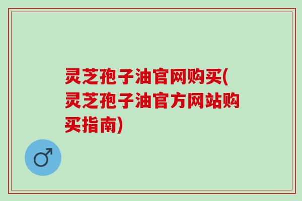 灵芝孢子油官网购买(灵芝孢子油官方网站购买指南) 灵芝孢子油官网购买(灵芝孢子油官方网站购买指南)