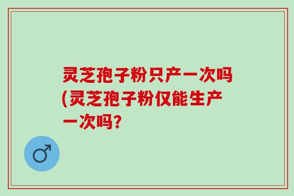 灵芝孢子粉只产一次吗(灵芝孢子粉仅能生产一次吗? 灵芝孢子粉只产一次吗(灵芝孢子粉仅能生产一次吗?