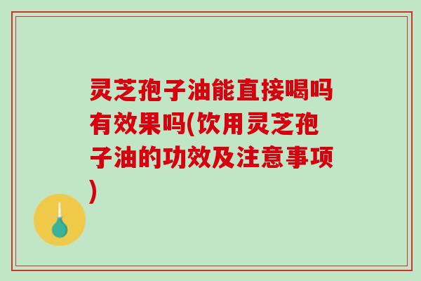 灵芝孢子油能直接喝吗有效果吗(饮用灵芝孢子油的功效及注意事项)