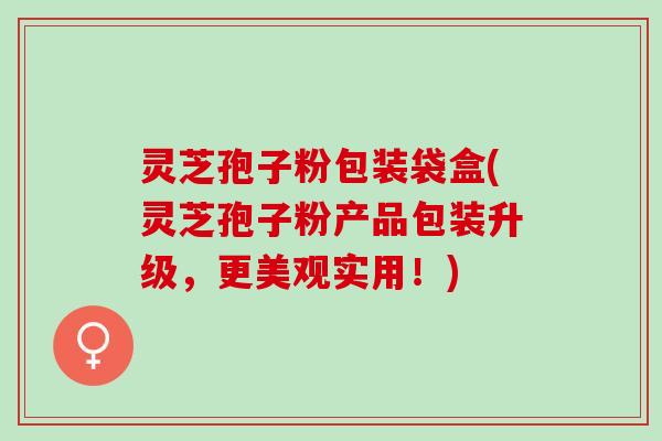 灵芝孢子粉包装袋盒(灵芝孢子粉产品包装升级，更美观实用！)