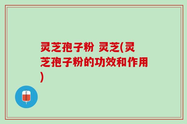 灵芝孢子粉 灵芝(灵芝孢子粉的功效和作用)